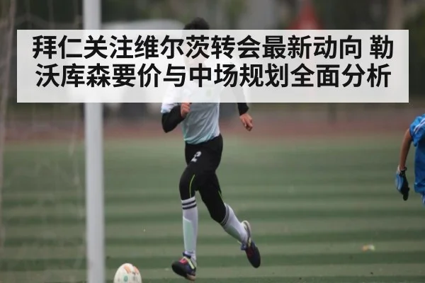 拜仁关注维尔茨转会最新动向 勒沃库森要价与中场规划全面分析