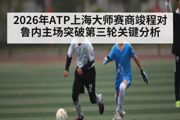 2026年ATP上海大师赛商竣程对鲁内主场突破第三轮关键分析