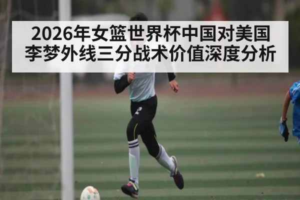 2026年女篮世界杯中国对美国李梦外线三分战术价值深度分析