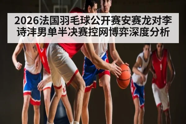 2026法国羽毛球公开赛安赛龙对李诗沣男单半决赛控网博弈深度分析