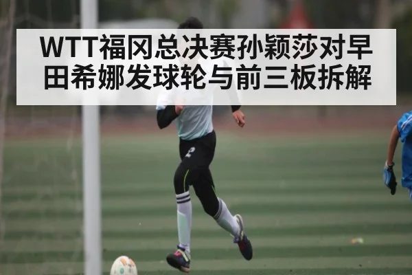 WTT福冈总决赛孙颖莎对早田希娜发球轮与前三板拆解